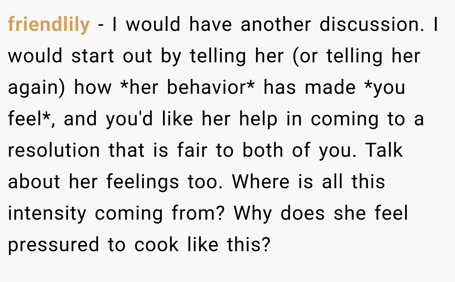 friendlily − I would have another discussion. I would start out by telling her (or telling her again) how *her behavior* has made *you feel*, and you'd like her help in coming to a resolution that is fair to both of you. Talk about her feelings too. Where is all this intensity coming from? Why does she feel pressured to cook like this?