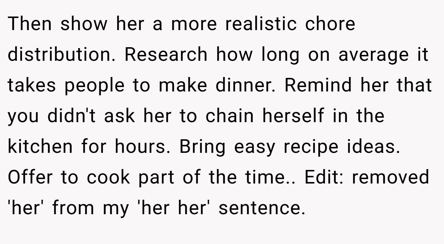 Then show her a more realistic chore distribution. Research how long on average it takes people to make dinner. Remind her that you didn't ask her to chain herself in the kitchen for hours. Bring easy recipe ideas. Offer to cook part of the time.. Edit: removed 'her' from my 'her her' sentence.