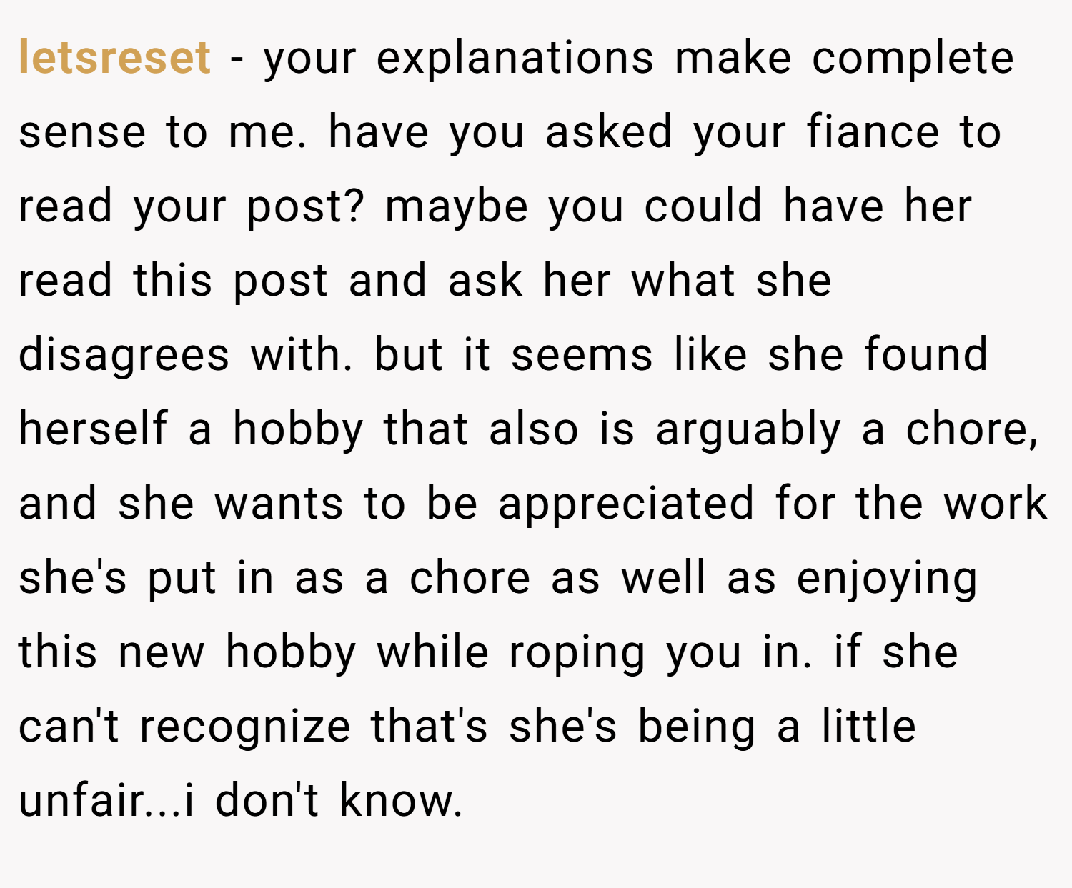 letsreset − your explanations make complete sense to me. have you asked your fiance to read your post? maybe you could have her read this post and ask her what she disagrees with. but it seems like she found herself a hobby that also is arguably a chore, and she wants to be appreciated for the work she's put in as a chore as well as enjoying this new hobby while roping you in. if she can't recognize that's she's being a little unfair...i don't know.