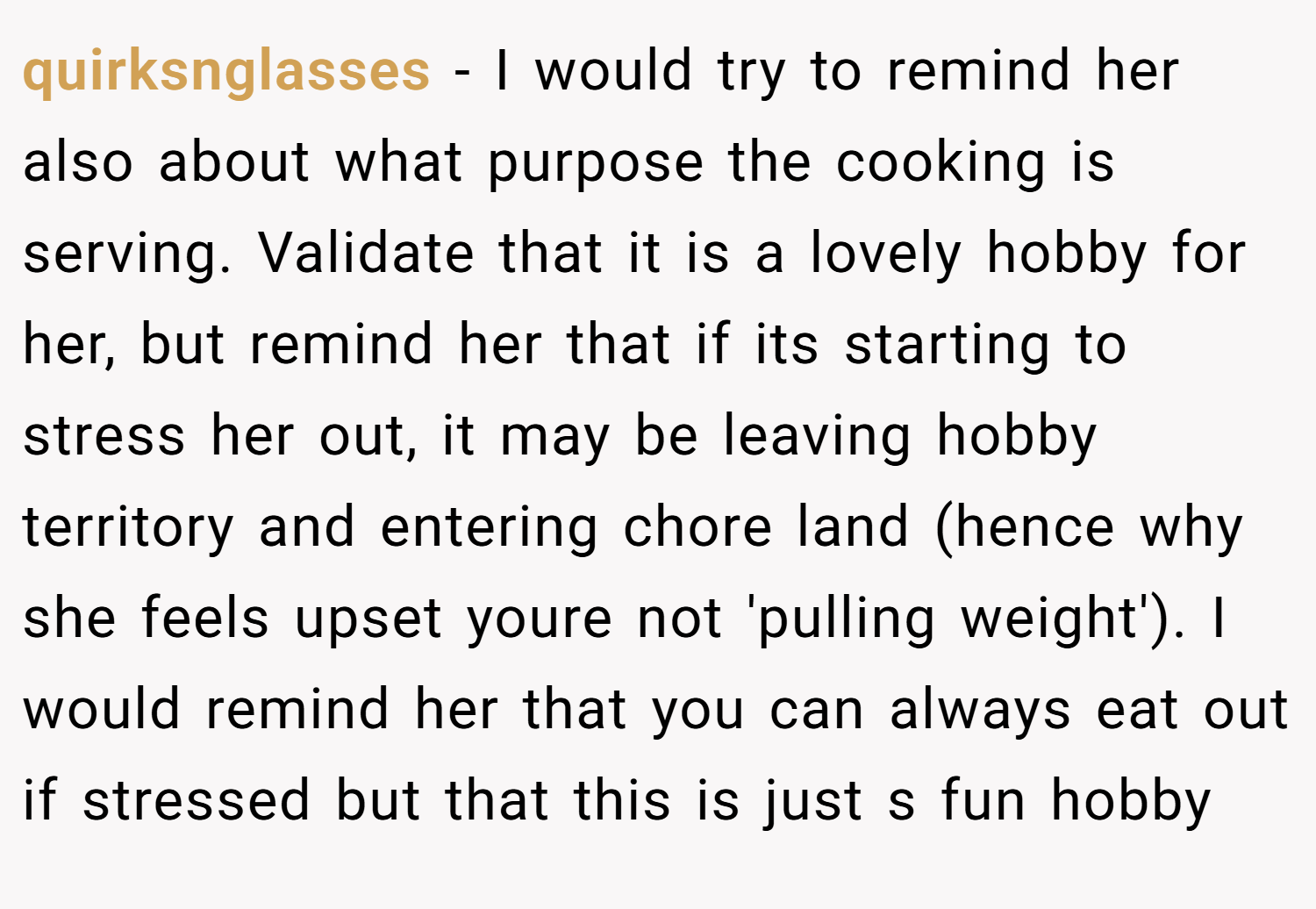quirksnglasses − I would try to remind her also about what purpose the cooking is serving. Validate that it is a lovely hobby for her, but remind her that if its starting to stress her out, it may be leaving hobby territory and entering chore land (hence why she feels upset youre not 'pulling weight'). I would remind her that you can always eat out if stressed but that this is just s fun hobby