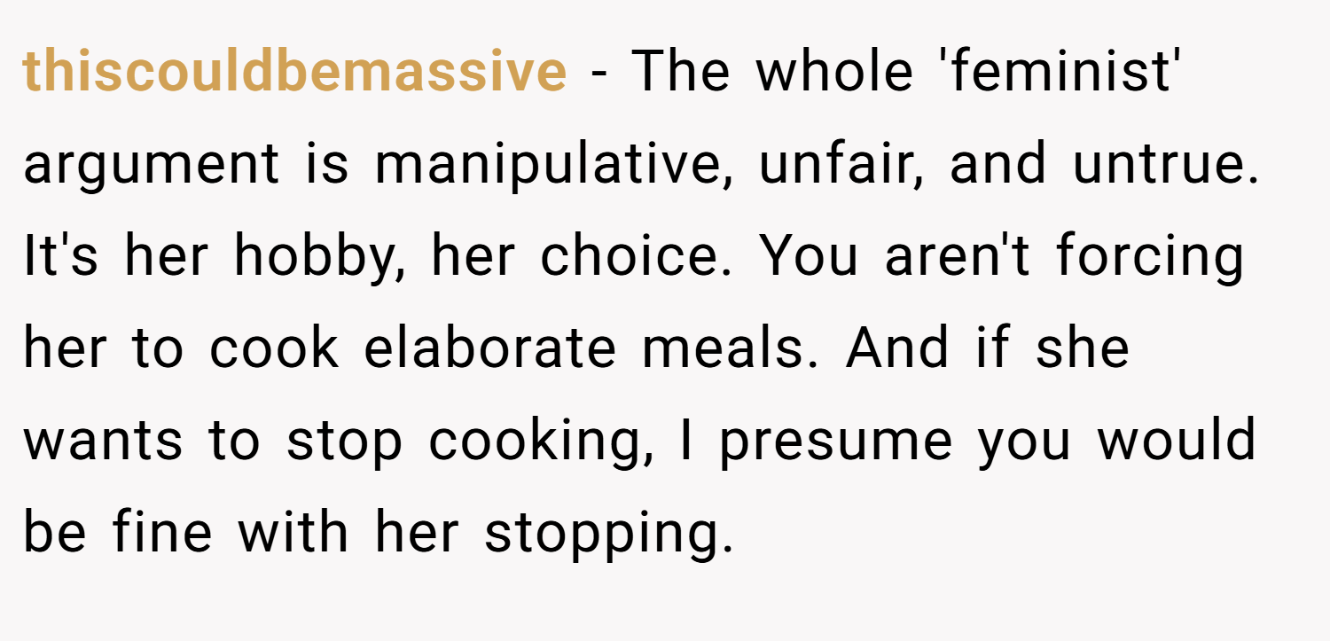 thiscouldbemassive − The whole 'feminist' argument is manipulative, unfair, and untrue. It's her hobby, her choice. You aren't forcing her to cook elaborate meals. And if she wants to stop cooking, I presume you would be fine with her stopping.