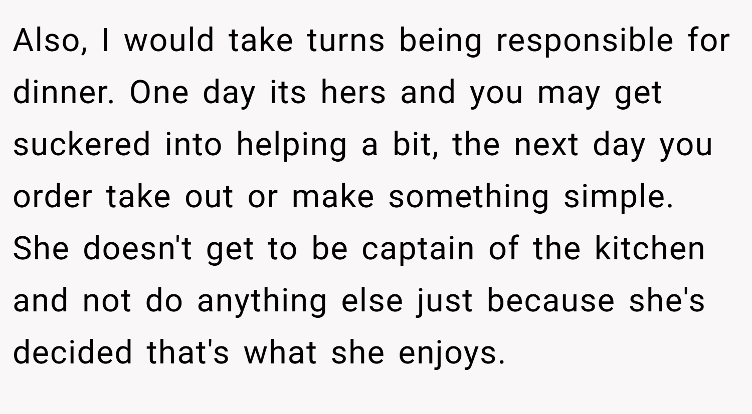 Also, I would take turns being responsible for dinner. One day its hers and you may get suckered into helping a bit, the next day you order take out or make something simple. She doesn't get to be captain of the kitchen and not do anything else just because she's decided that's what she enjoys.