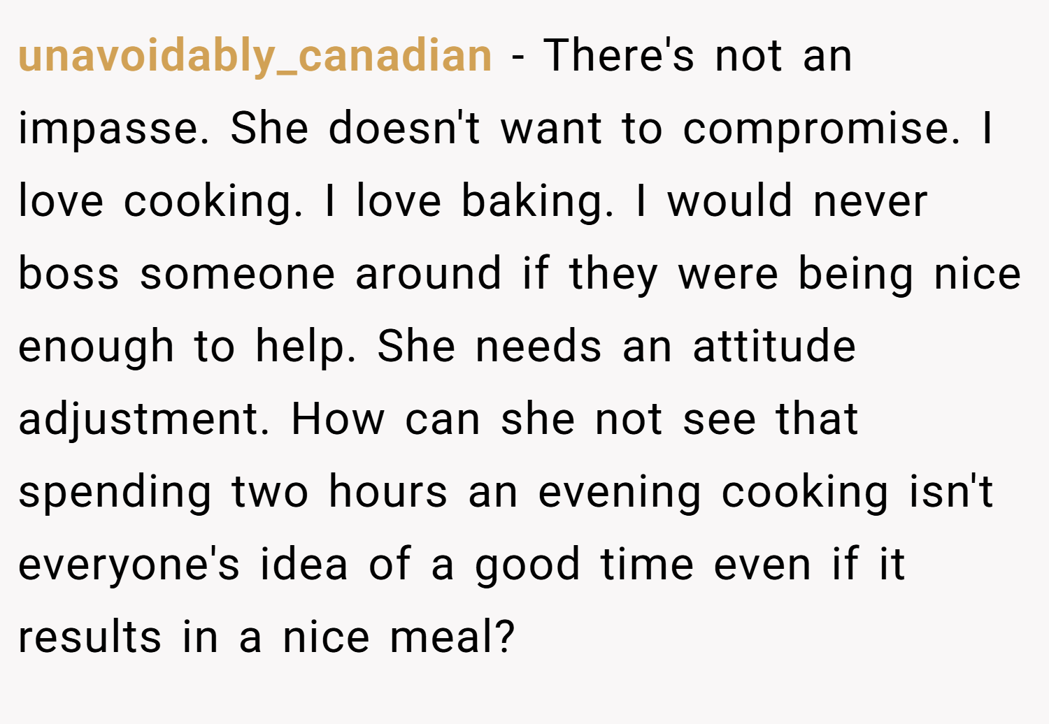 unavoidably_canadian − There's not an impasse. She doesn't want to compromise. I love cooking. I love baking. I would never boss someone around if they were being nice enough to help. She needs an attitude adjustment. How can she not see that spending two hours an evening cooking isn't everyone's idea of a good time even if it results in a nice meal?