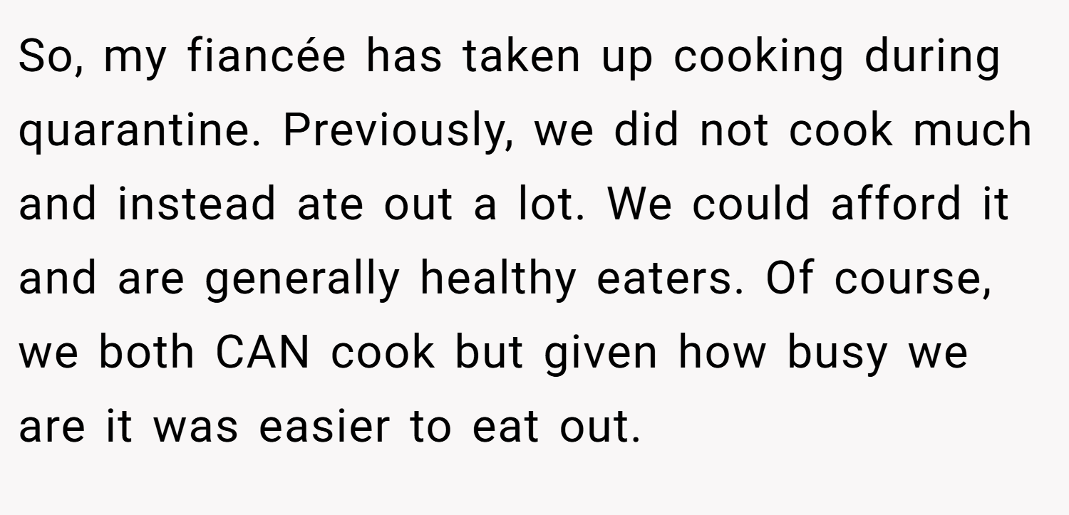 So, my fiancée has taken up cooking during quarantine. Previously, we did not cook much and instead ate out a lot. We could afford it and are generally healthy eaters. Of course, we both CAN cook but given how busy we are it was easier to eat out.