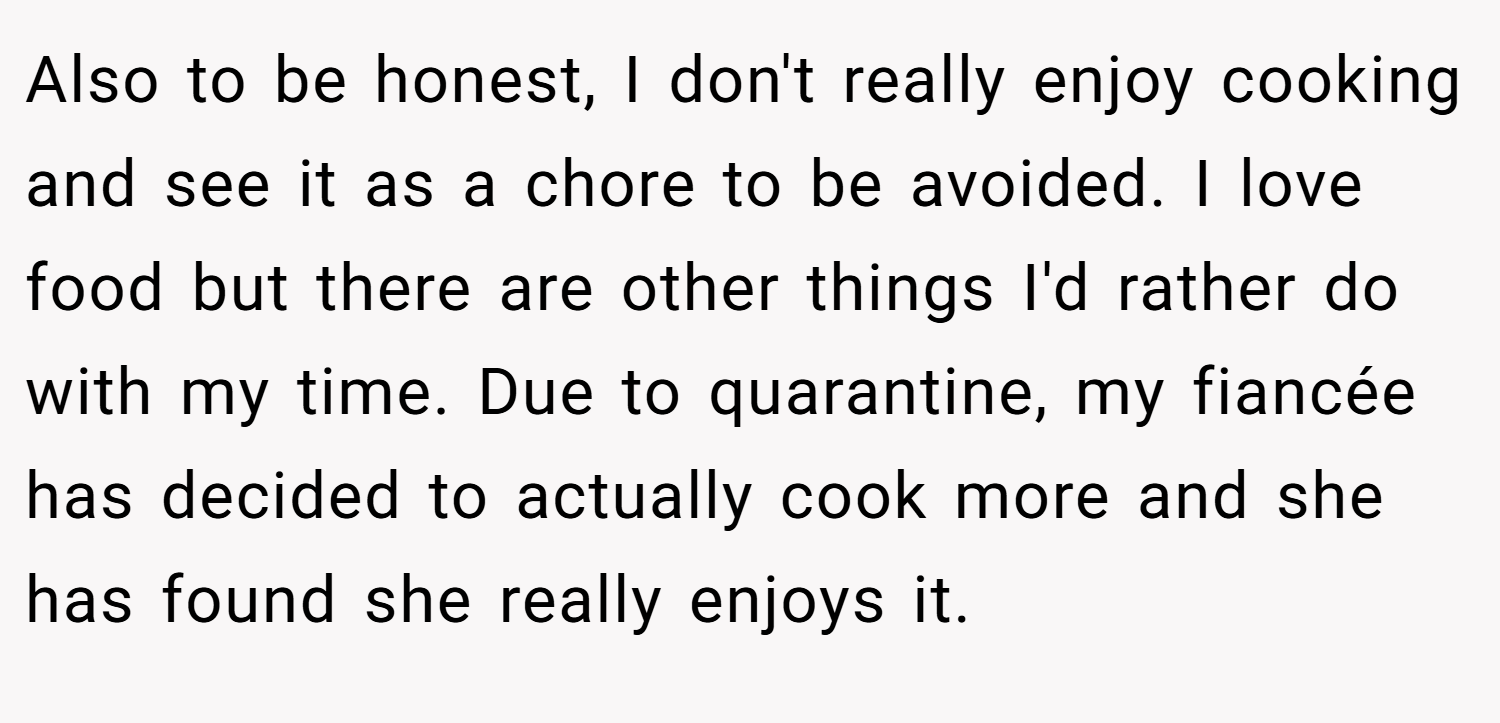 Also to be honest, I don't really enjoy cooking and see it as a chore to be avoided. I love food but there are other things I'd rather do with my time. Due to quarantine, my fiancée has decided to actually cook more and she has found she really enjoys it.