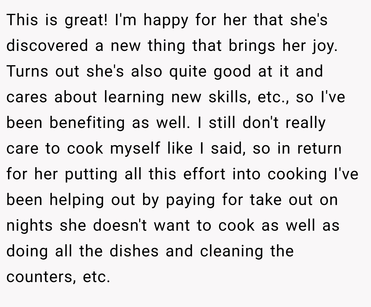 This is great! I'm happy for her that she's discovered a new thing that brings her joy. Turns out she's also quite good at it and cares about learning new skills, etc., so I've been benefiting as well. I still don't really care to cook myself like I said, so in return for her putting all this effort into cooking I've been helping out by paying for take out on nights she doesn't want to cook as well as doing all the dishes and cleaning the counters, etc.