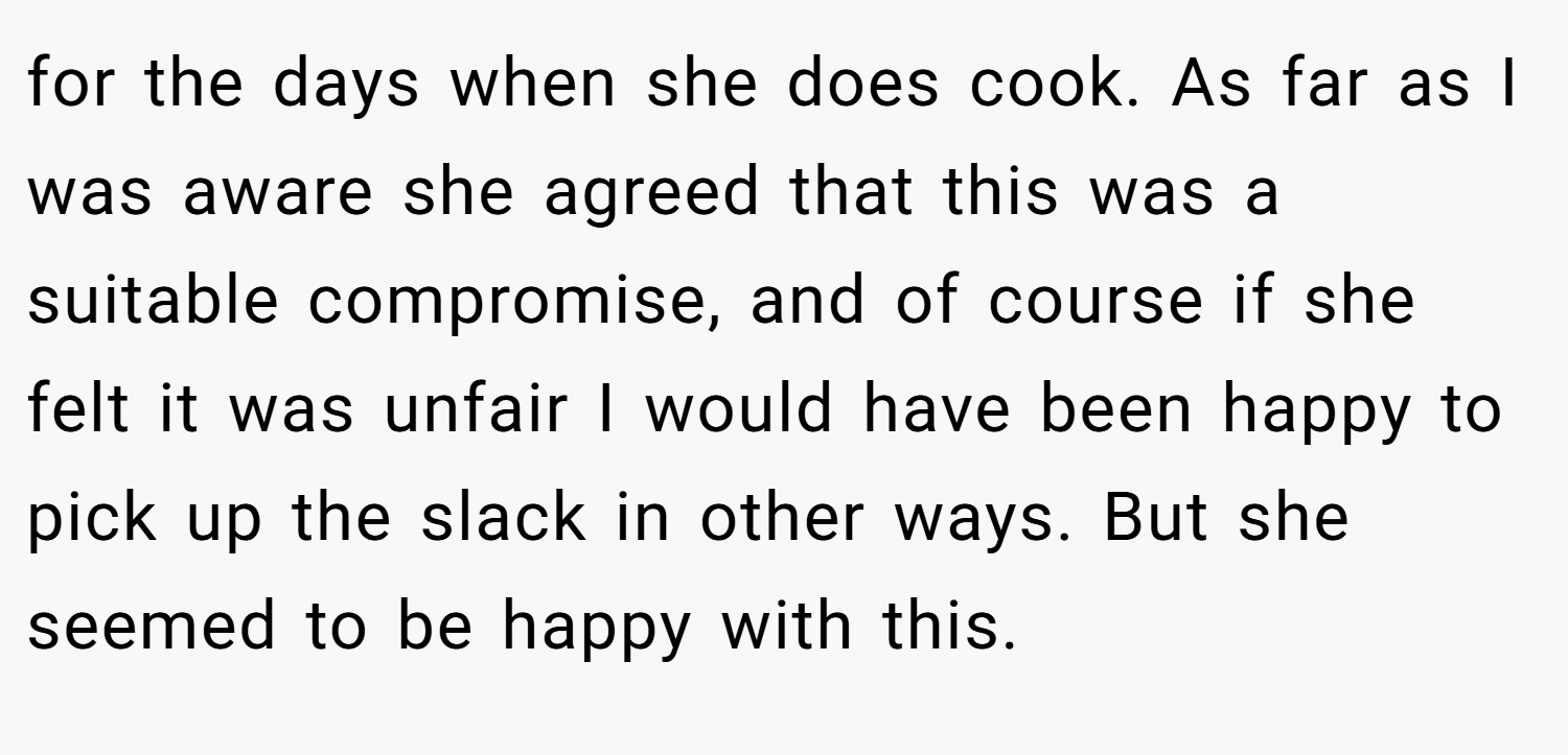 for the days when she does cook. As far as I was aware she agreed that this was a suitable compromise, and of course if she felt it was unfair I would have been happy to pick up the slack in other ways. But she seemed to be happy with this.