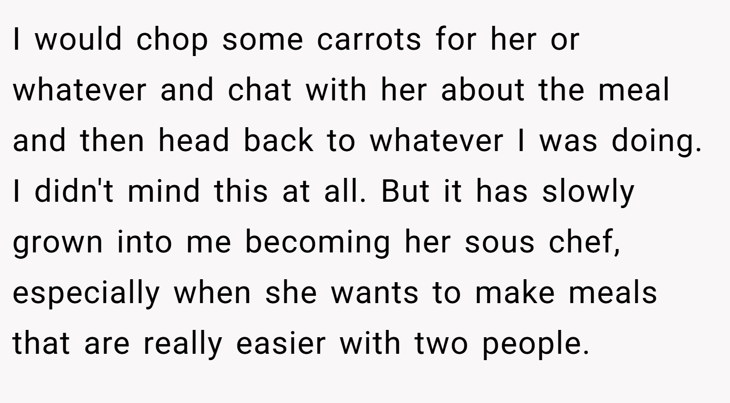 I would chop some carrots for her or whatever and chat with her about the meal and then head back to whatever I was doing. I didn't mind this at all. But it has slowly grown into me becoming her sous chef, especially when she wants to make meals that are really easier with two people.