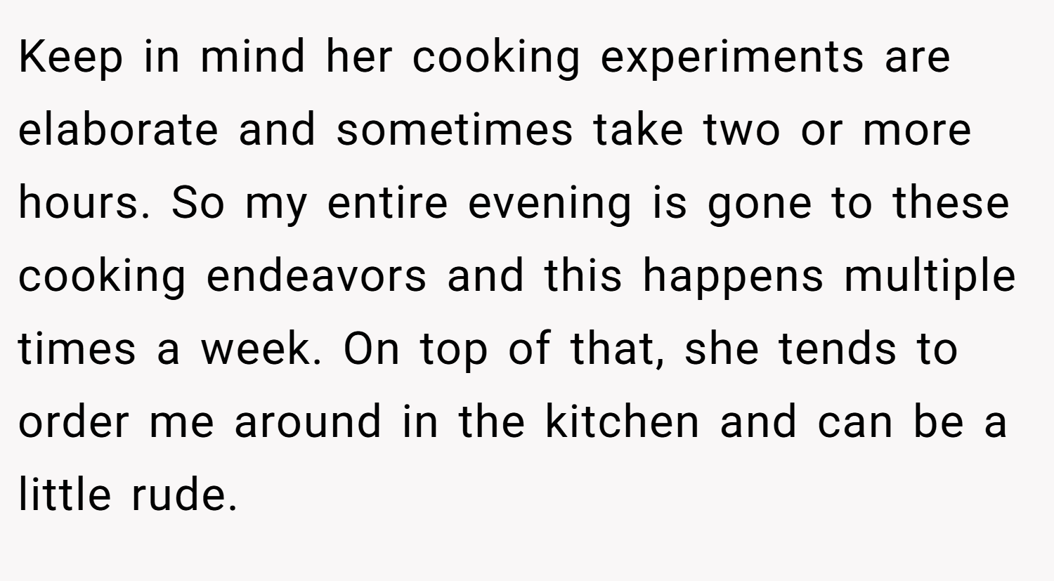 Keep in mind her cooking experiments are elaborate and sometimes take two or more hours. So my entire evening is gone to these cooking endeavors and this happens multiple times a week. On top of that, she tends to order me around in the kitchen and can be a little rude.