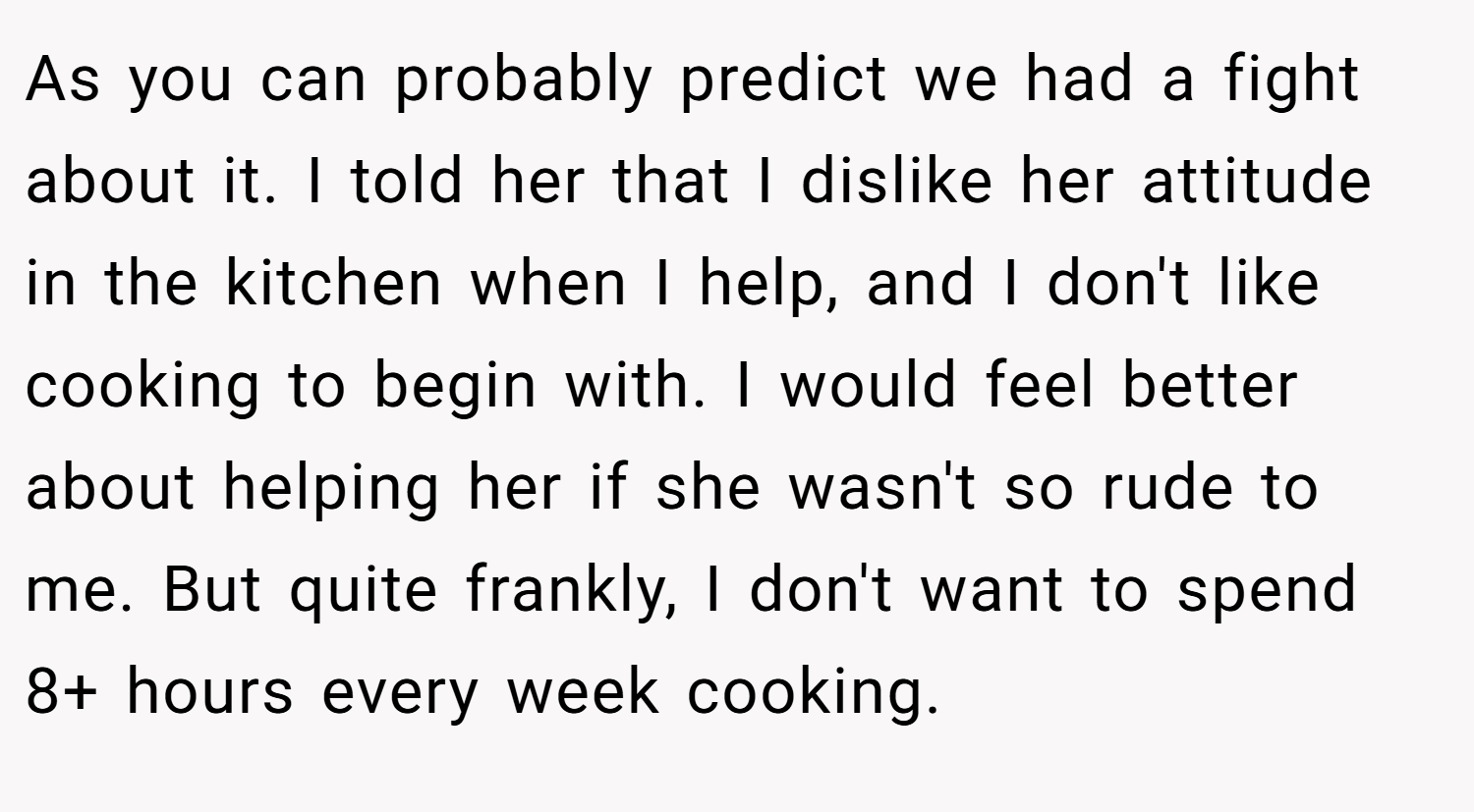 As you can probably predict we had a fight about it. I told her that I dislike her attitude in the kitchen when I help, and I don't like cooking to begin with. I would feel better about helping her if she wasn't so rude to me. But quite frankly, I don't want to spend 8+ hours every week cooking.