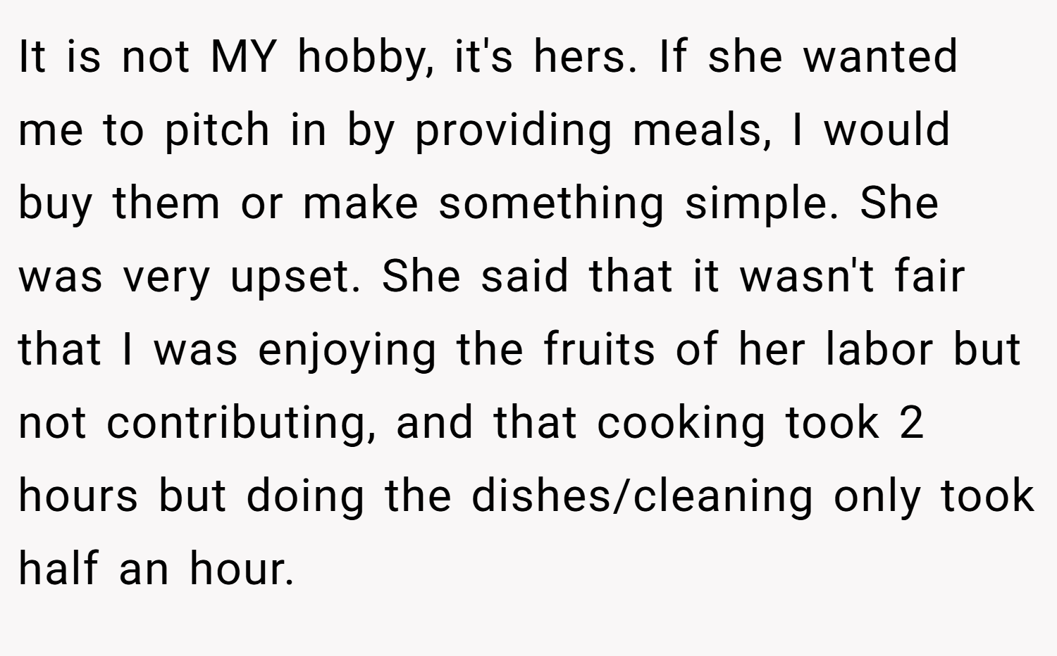 It is not MY hobby, it's hers. If she wanted me to pitch in by providing meals, I would buy them or make something simple. She was very upset. She said that it wasn't fair that I was enjoying the fruits of her labor but not contributing, and that cooking took 2 hours but doing the dishes/cleaning only took half an hour.