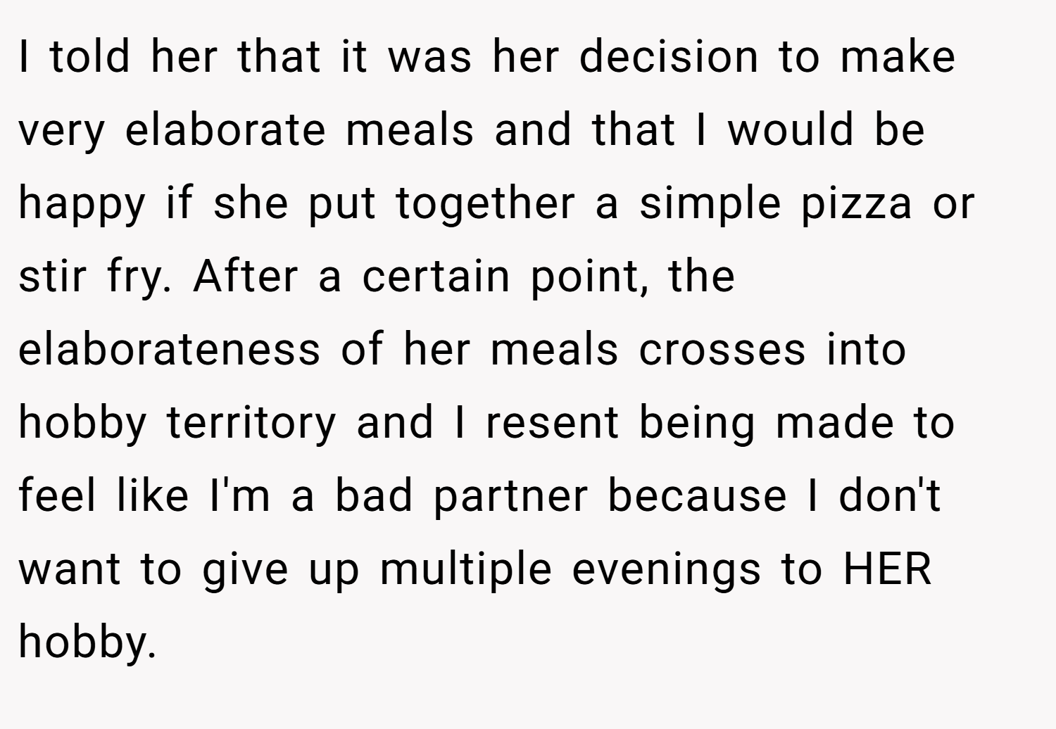 I told her that it was her decision to make very elaborate meals and that I would be happy if she put together a simple pizza or stir fry. After a certain point, the elaborateness of her meals crosses into hobby territory and I resent being made to feel like I'm a bad partner because I don't want to give up multiple evenings to HER hobby.