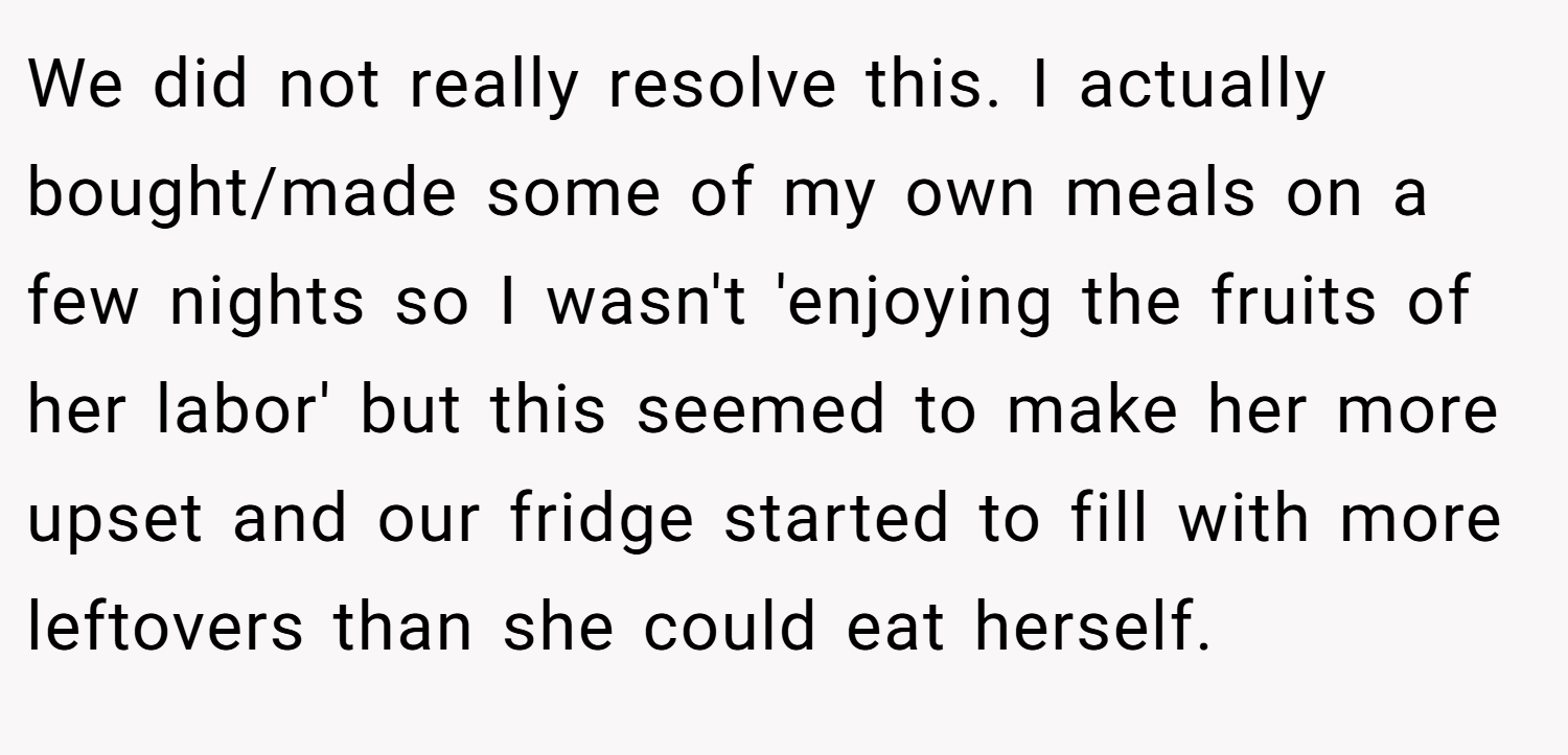 We did not really resolve this. I actually bought/made some of my own meals on a few nights so I wasn't 'enjoying the fruits of her labor' but this seemed to make her more upset and our fridge started to fill with more leftovers than she could eat herself.