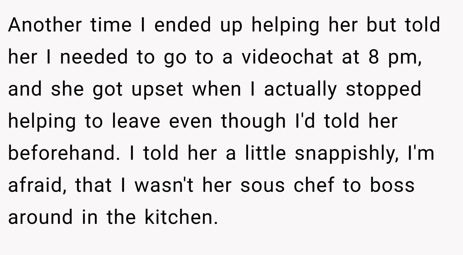 Another time I ended up helping her but told her I needed to go to a videochat at 8 pm, and she got upset when I actually stopped helping to leave even though I'd told her beforehand. I told her a little snappishly, I'm afraid, that I wasn't her sous chef to boss around in the kitchen.