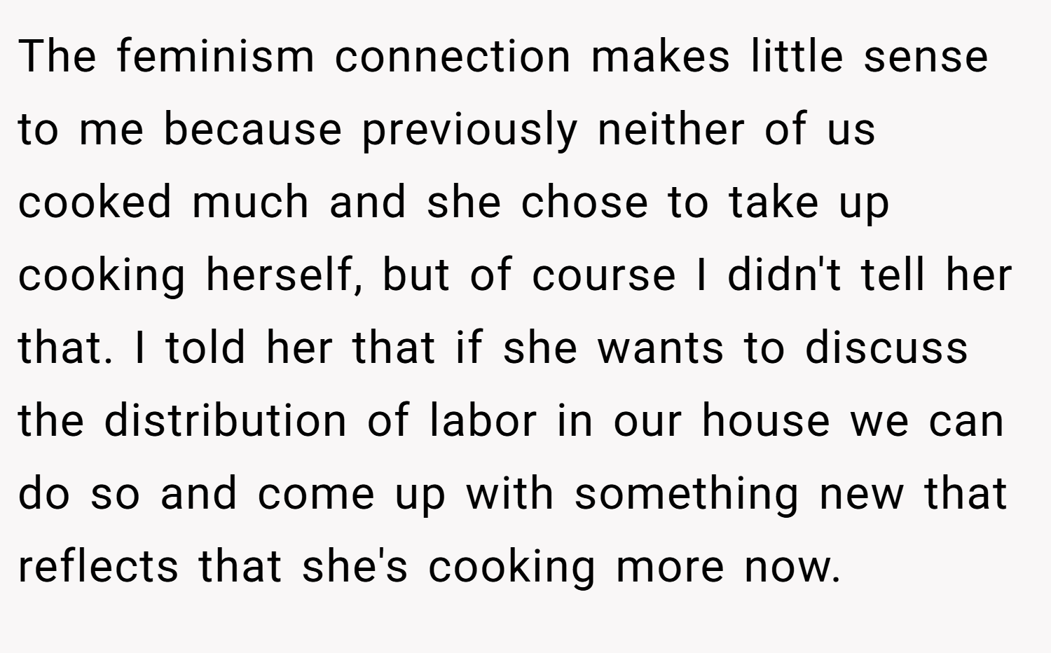 The feminism connection makes little sense to me because previously neither of us cooked much and she chose to take up cooking herself, but of course I didn't tell her that. I told her that if she wants to discuss the distribution of labor in our house we can do so and come up with something new that reflects that she's cooking more now.