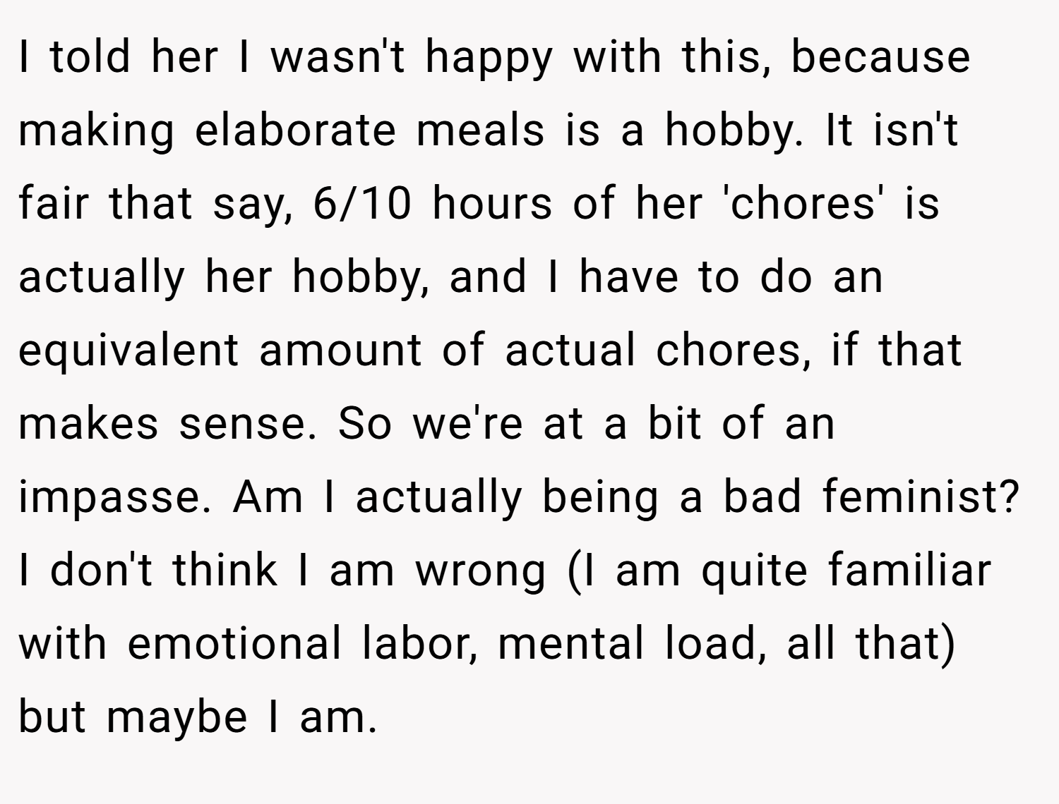 I told her I wasn't happy with this, because making elaborate meals is a hobby. It isn't fair that say, 6/10 hours of her 'chores' is actually her hobby, and I have to do an equivalent amount of actual chores, if that makes sense. So we're at a bit of an impasse. Am I actually being a bad feminist? I don't think I am wrong (I am quite familiar with emotional labor, mental load, all that) but maybe I am.