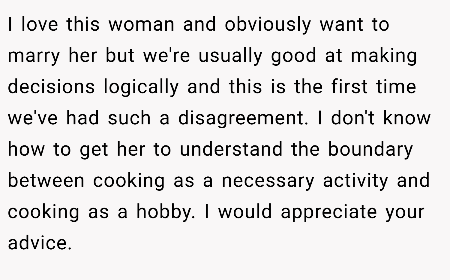 I love this woman and obviously want to marry her but we're usually good at making decisions logically and this is the first time we've had such a disagreement. I don't know how to get her to understand the boundary between cooking as a necessary activity and cooking as a hobby. I would appreciate your advice. 