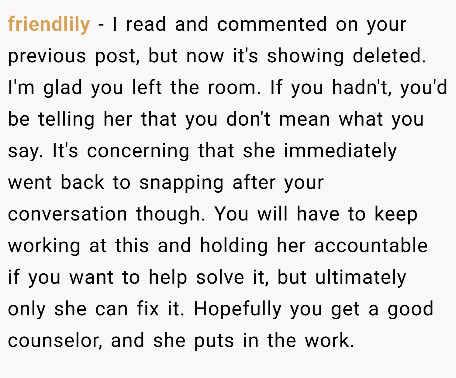 friendlily − I read and commented on your previous post, but now it's showing deleted. I'm glad you left the room. If you hadn't, you'd be telling her that you don't mean what you say. It's concerning that she immediately went back to snapping after your conversation though. You will have to keep working at this and holding her accountable if you want to help solve it, but ultimately only she can fix it. Hopefully you get a good counselor, and she puts in the work.