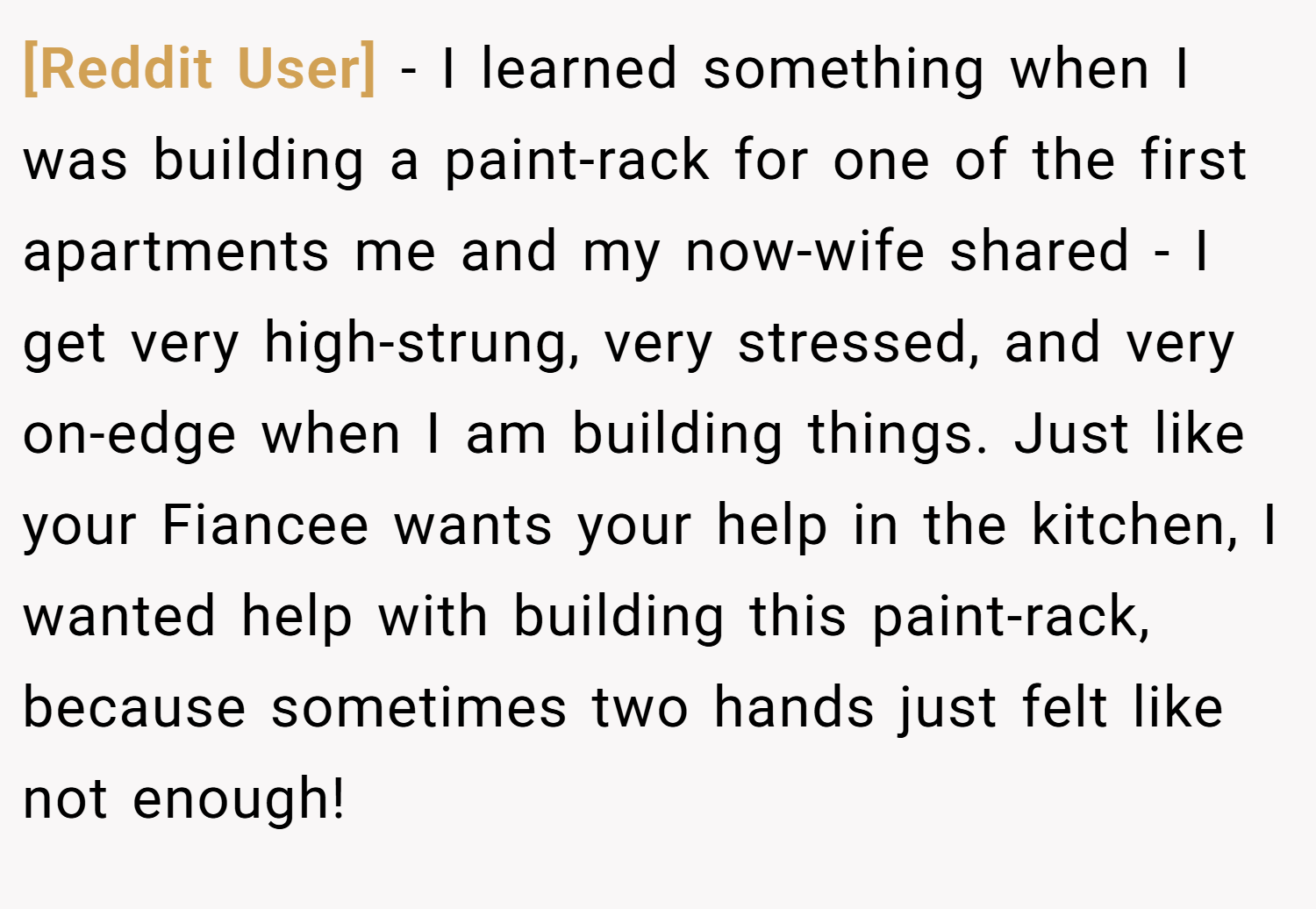 [Reddit User] − I learned something when I was building a paint-rack for one of the first apartments me and my now-wife shared - I get very high-strung, very stressed, and very on-edge when I am building things. Just like your Fiancee wants your help in the kitchen, I wanted help with building this paint-rack, because sometimes two hands just felt like not enough!