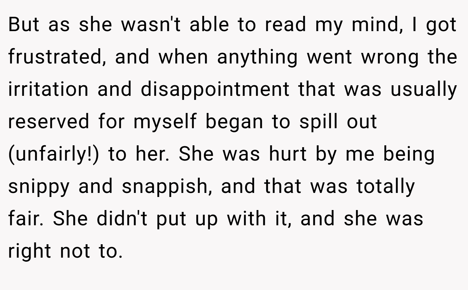 But as she wasn't able to read my mind, I got frustrated, and when anything went wrong the irritation and disappointment that was usually reserved for myself began to spill out (unfairly!) to her. She was hurt by me being snippy and snappish, and that was totally fair. She didn't put up with it, and she was right not to.