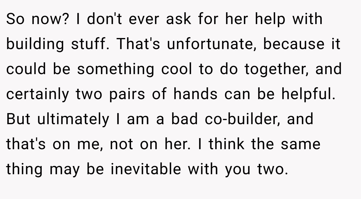 So now? I don't ever ask for her help with building stuff. That's unfortunate, because it could be something cool to do together, and certainly two pairs of hands can be helpful. But ultimately I am a bad co-builder, and that's on me, not on her. I think the same thing may be inevitable with you two.