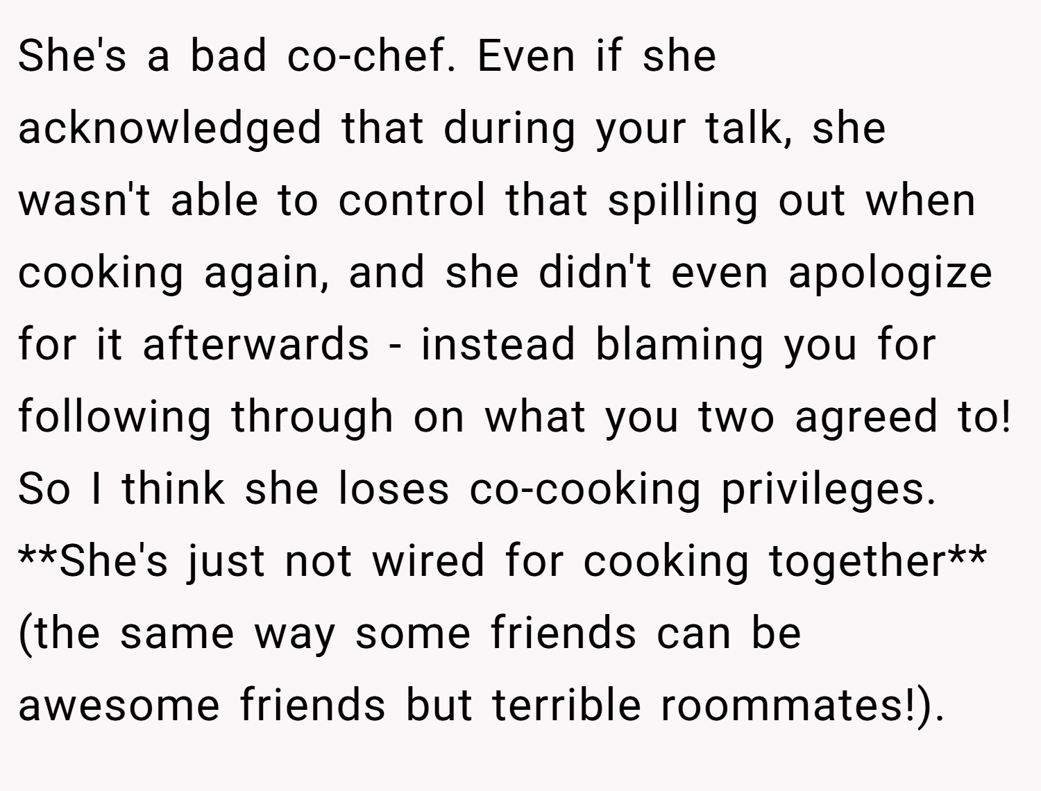 She's a bad co-chef. Even if she acknowledged that during your talk, she wasn't able to control that spilling out when cooking again, and she didn't even apologize for it afterwards - instead blaming you for following through on what you two agreed to! So I think she loses co-cooking privileges. **She's just not wired for cooking together** (the same way some friends can be awesome friends but terrible roommates!).
