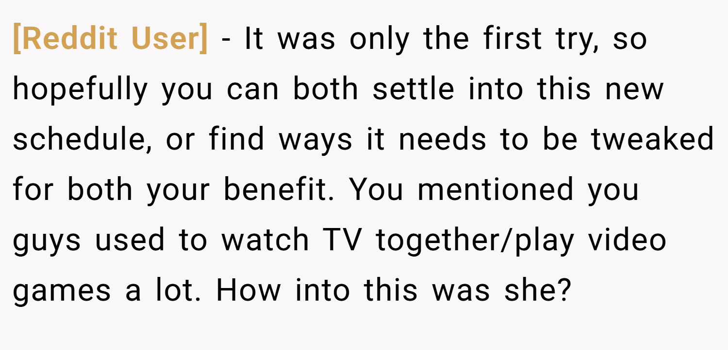 [Reddit User] − It was only the first try, so hopefully you can both settle into this new schedule, or find ways it needs to be tweaked for both your benefit. You mentioned you guys used to watch TV together/play video games a lot. How into this was she?