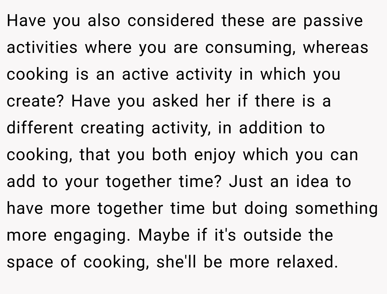 Have you also considered these are passive activities where you are consuming, whereas cooking is an active activity in which you create? Have you asked her if there is a different creating activity, in addition to cooking, that you both enjoy which you can add to your together time? Just an idea to have more together time but doing something more engaging. Maybe if it's outside the space of cooking, she'll be more relaxed.