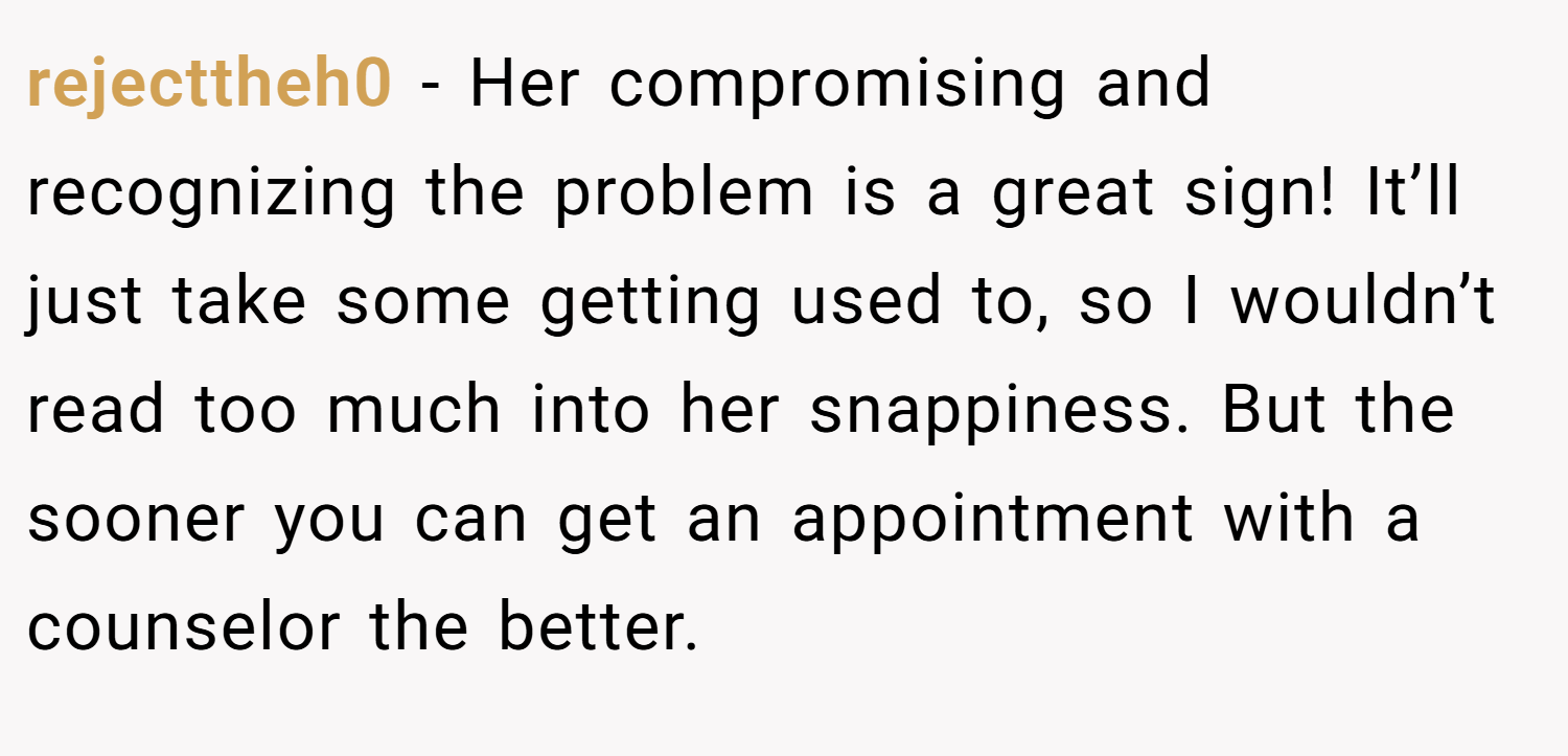 rejecttheh0 − Her compromising and recognizing the problem is a great sign! It’ll just take some getting used to, so I wouldn’t read too much into her snappiness. But the sooner you can get an appointment with a counselor the better.