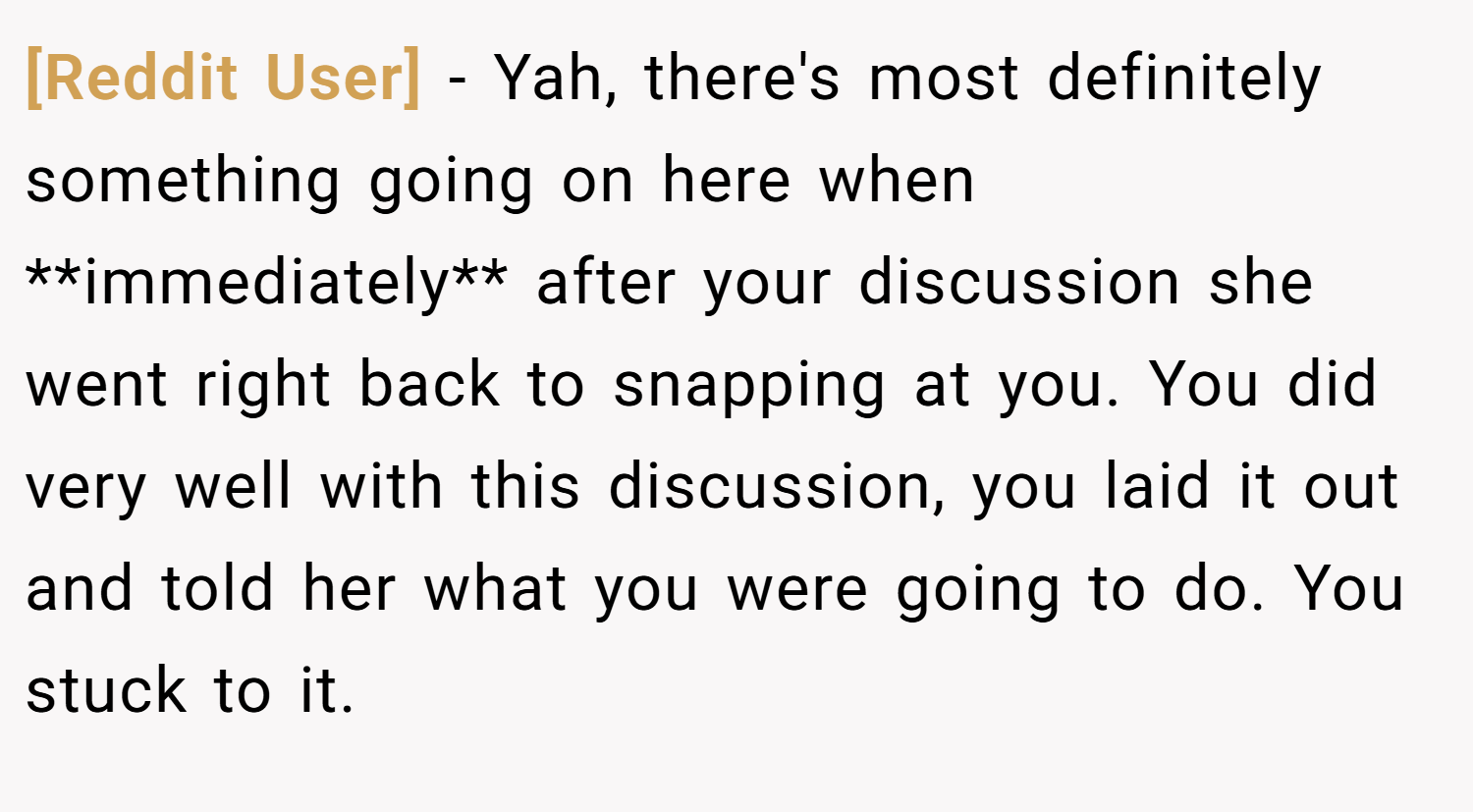 [Reddit User] − Yah, there's most definitely something going on here when **immediately** after your discussion she went right back to snapping at you. You did very well with this discussion, you laid it out and told her what you were going to do. You stuck to it.