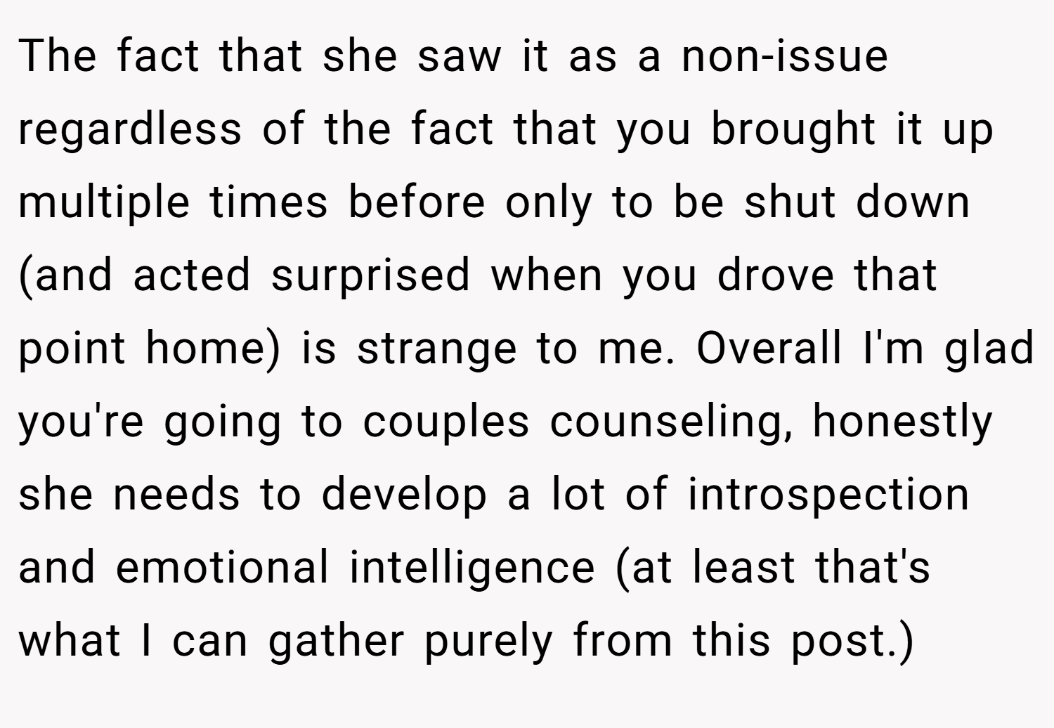 The fact that she saw it as a non-issue regardless of the fact that you brought it up multiple times before only to be shut down (and acted surprised when you drove that point home) is strange to me. Overall I'm glad you're going to couples counseling, honestly she needs to develop a lot of introspection and emotional intelligence (at least that's what I can gather purely from this post.)