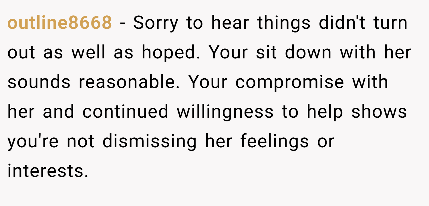 outline8668 − Sorry to hear things didn't turn out as well as hoped. Your sit down with her sounds reasonable. Your compromise with her and continued willingness to help shows you're not dismissing her feelings or interests.