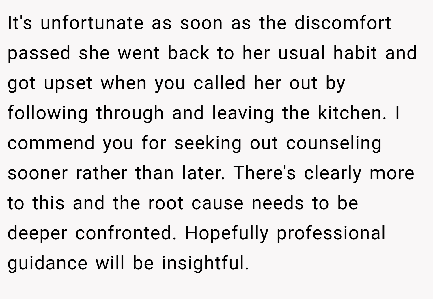 It's unfortunate as soon as the discomfort passed she went back to her usual habit and got upset when you called her out by following through and leaving the kitchen. I commend you for seeking out counseling sooner rather than later. There's clearly more to this and the root cause needs to be deeper confronted. Hopefully professional guidance will be insightful.