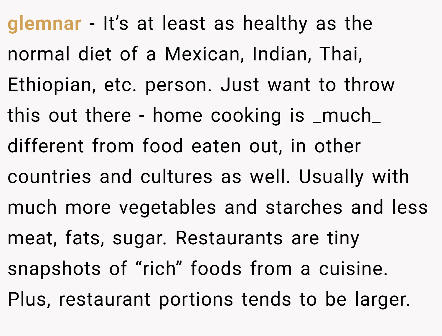 glemnar − It’s at least as healthy as the normal diet of a Mexican, Indian, Thai, Ethiopian, etc. person. Just want to throw this out there - home cooking is _much_ different from food eaten out, in other countries and cultures as well. Usually with much more vegetables and starches and less meat, fats, sugar. Restaurants are tiny snapshots of “rich” foods from a cuisine. Plus, restaurant portions tends to be larger.