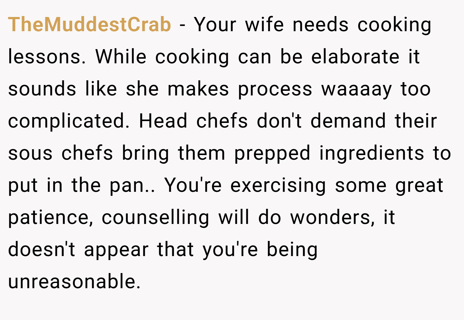 TheMuddestCrab − Your wife needs cooking lessons. While cooking can be elaborate it sounds like she makes process waaaay too complicated. Head chefs don't demand their sous chefs bring them prepped ingredients to put in the pan.. You're exercising some great patience, counselling will do wonders, it doesn't appear that you're being unreasonable.