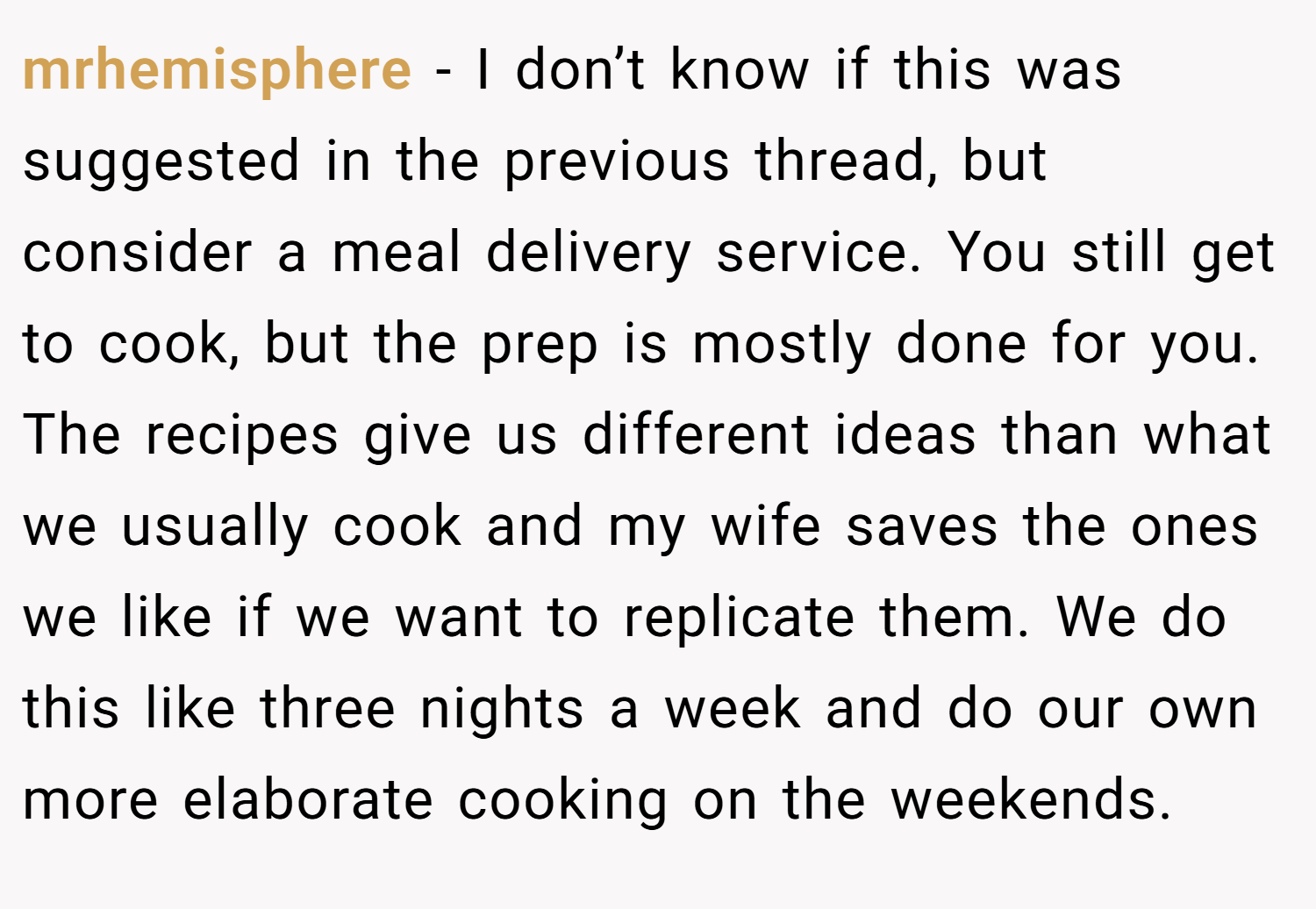 mrhemisphere − I don’t know if this was suggested in the previous thread, but consider a meal delivery service. You still get to cook, but the prep is mostly done for you. The recipes give us different ideas than what we usually cook and my wife saves the ones we like if we want to replicate them. We do this like three nights a week and do our own more elaborate cooking on the weekends.