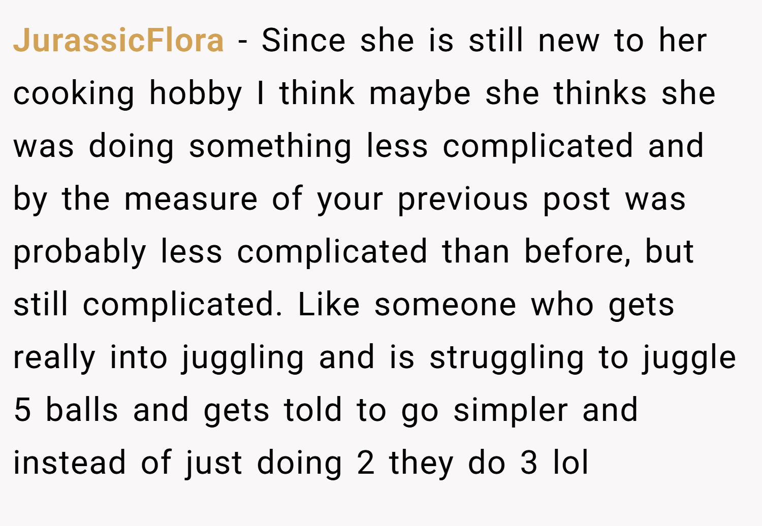 JurassicFlora − Since she is still new to her cooking hobby I think maybe she thinks she was doing something less complicated and by the measure of your previous post was probably less complicated than before, but still complicated. Like someone who gets really into juggling and is struggling to juggle 5 balls and gets told to go simpler and instead of just doing 2 they do 3 lol