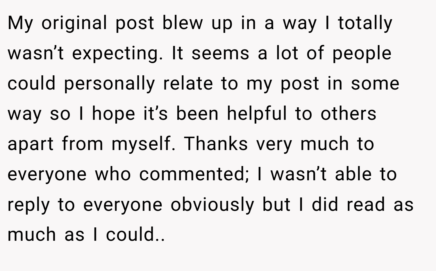 My original post blew up in a way I totally wasn’t expecting. It seems a lot of people could personally relate to my post in some way so I hope it’s been helpful to others apart from myself. Thanks very much to everyone who commented; I wasn’t able to reply to everyone obviously but I did read as much as I could..