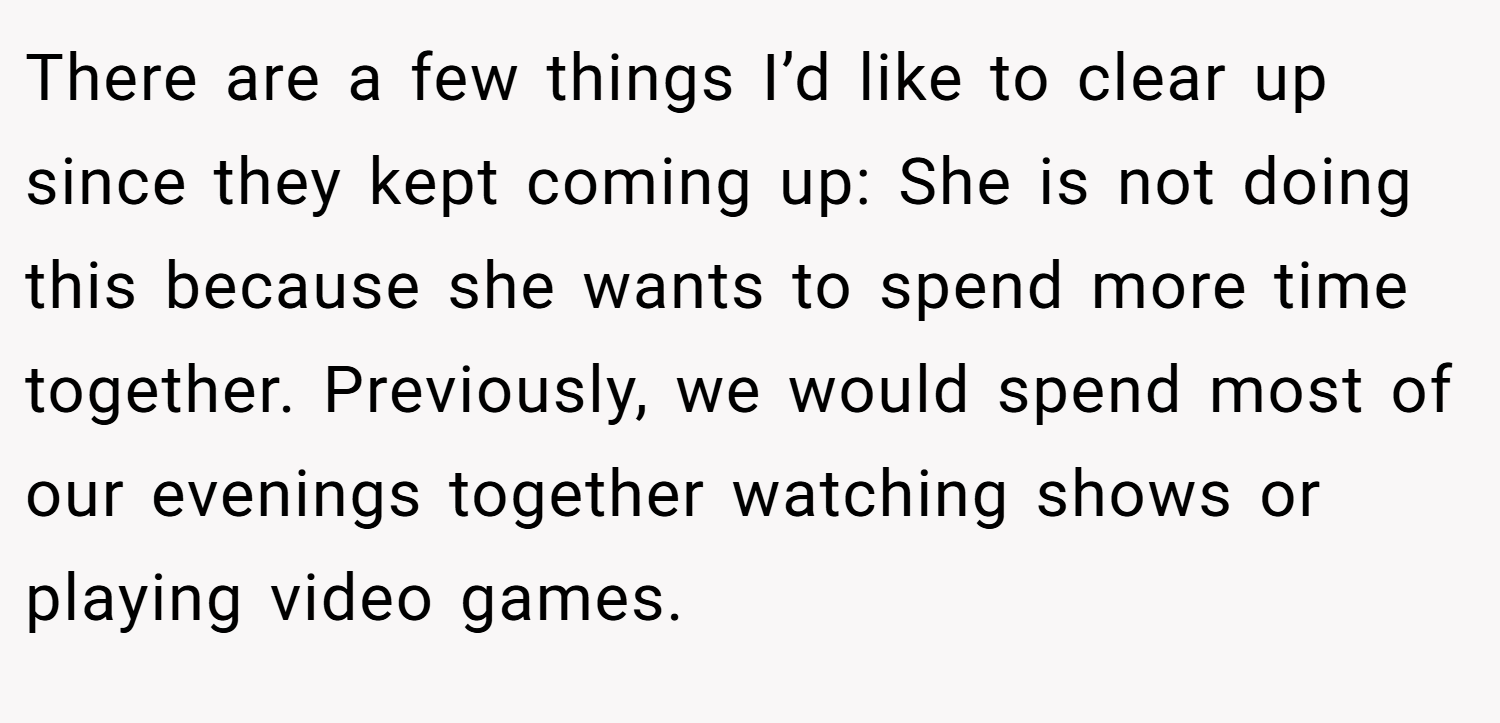 There are a few things I’d like to clear up since they kept coming up: She is not doing this because she wants to spend more time together. Previously, we would spend most of our evenings together watching shows or playing video games.