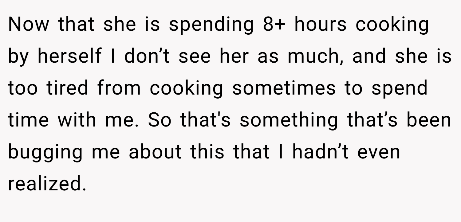 Now that she is spending 8+ hours cooking by herself I don’t see her as much, and she is too tired from cooking sometimes to spend time with me. So that's something that’s been bugging me about this that I hadn’t even realized.
