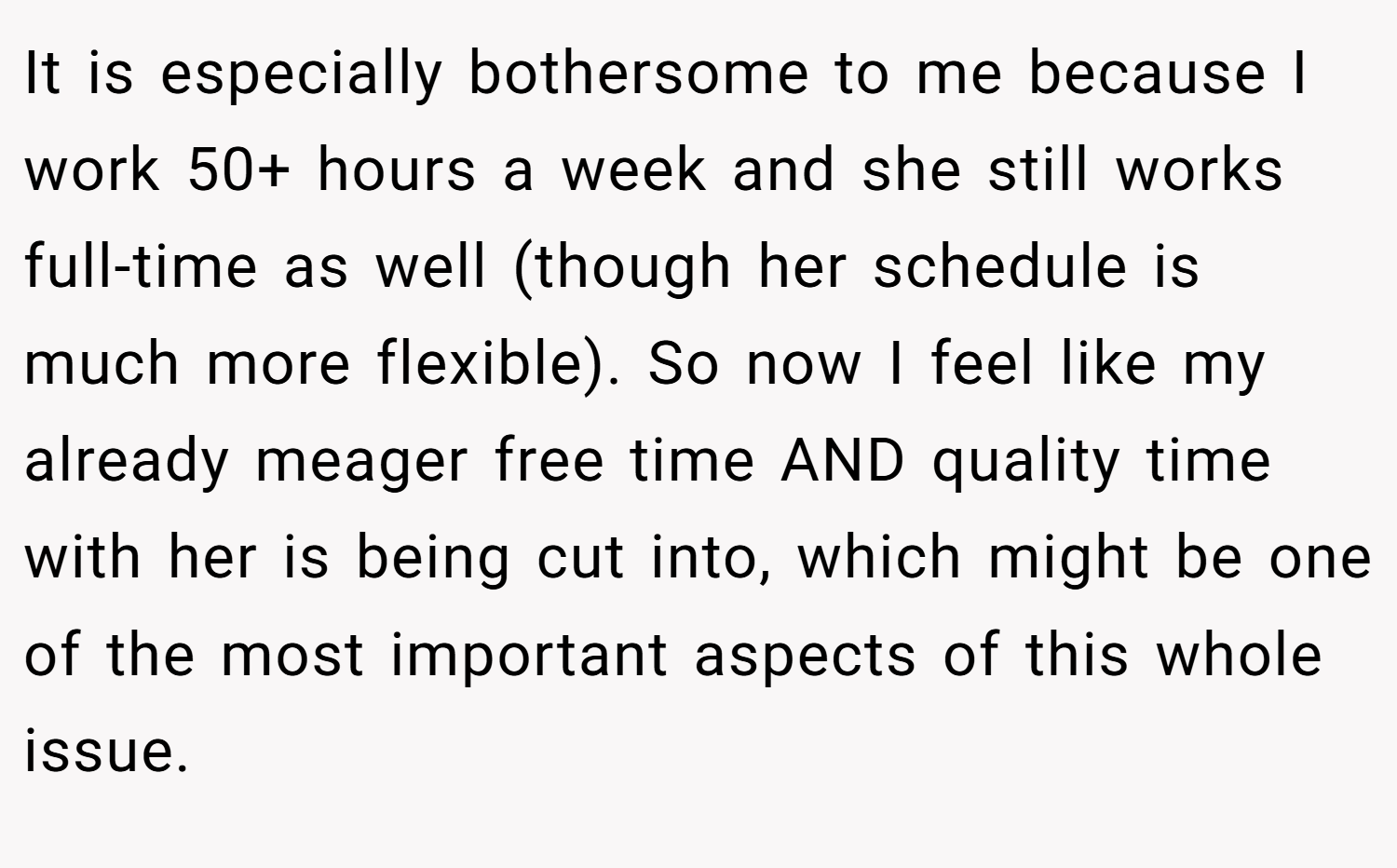 It is especially bothersome to me because I work 50+ hours a week and she still works full-time as well (though her schedule is much more flexible). So now I feel like my already meager free time AND quality time with her is being cut into, which might be one of the most important aspects of this whole issue.