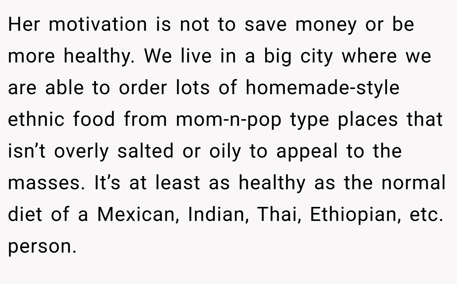Her motivation is not to save money or be more healthy. We live in a big city where we are able to order lots of homemade-style ethnic food from mom-n-pop type places that isn’t overly salted or oily to appeal to the masses. It’s at least as healthy as the normal diet of a Mexican, Indian, Thai, Ethiopian, etc. person.