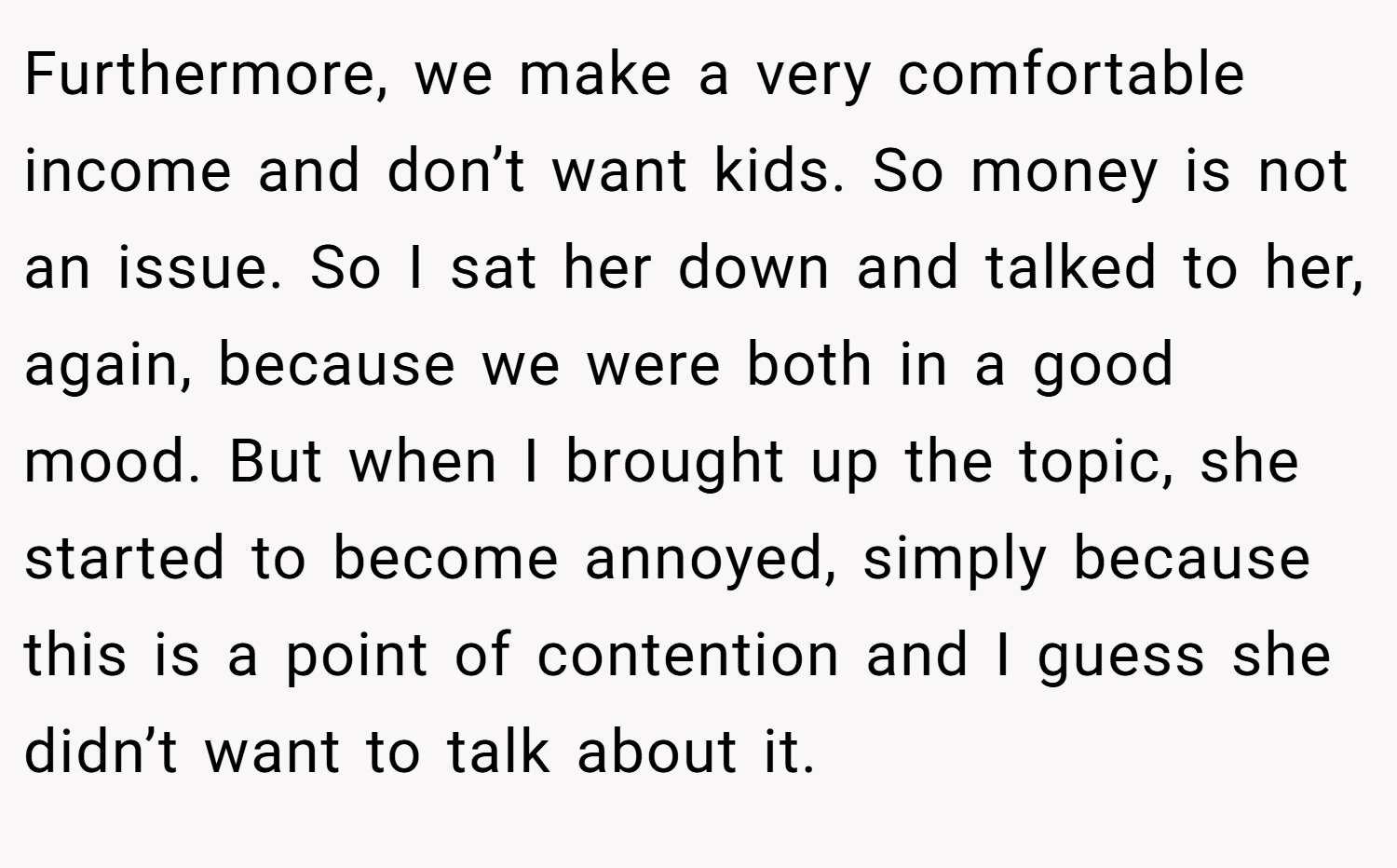 Furthermore, we make a very comfortable income and don’t want kids. So money is not an issue. So I sat her down and talked to her, again, because we were both in a good mood. But when I brought up the topic, she started to become annoyed, simply because this is a point of contention and I guess she didn’t want to talk about it.