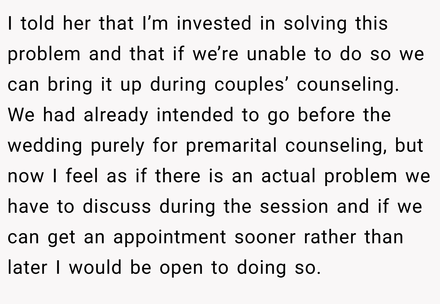I told her that I’m invested in solving this problem and that if we’re unable to do so we can bring it up during couples’ counseling. We had already intended to go before the wedding purely for premarital counseling, but now I feel as if there is an actual problem we have to discuss during the session and if we can get an appointment sooner rather than later I would be open to doing so.