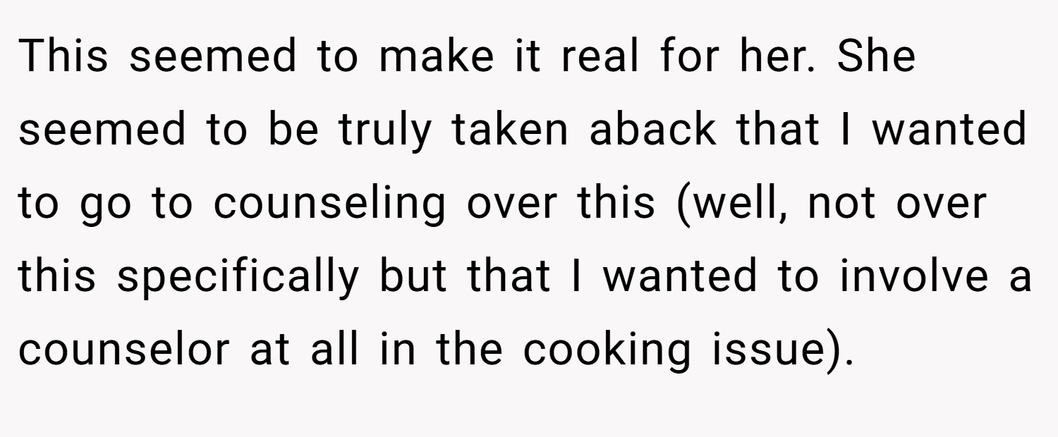 This seemed to make it real for her. She seemed to be truly taken aback that I wanted to go to counseling over this (well, not over this specifically but that I wanted to involve a counselor at all in the cooking issue).