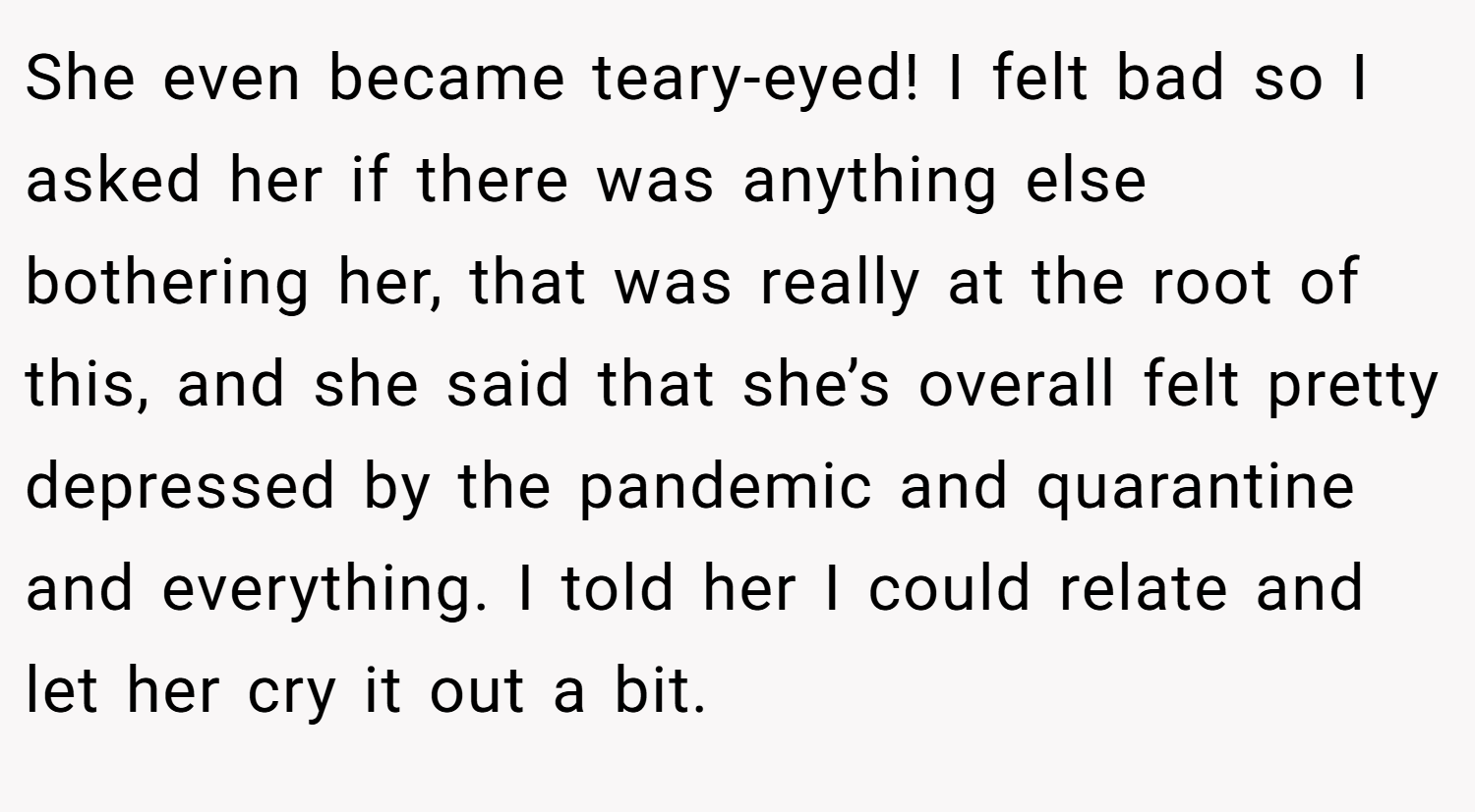 She even became teary-eyed! I felt bad so I asked her if there was anything else bothering her, that was really at the root of this, and she said that she’s overall felt pretty depressed by the pandemic and quarantine and everything. I told her I could relate and let her cry it out a bit.