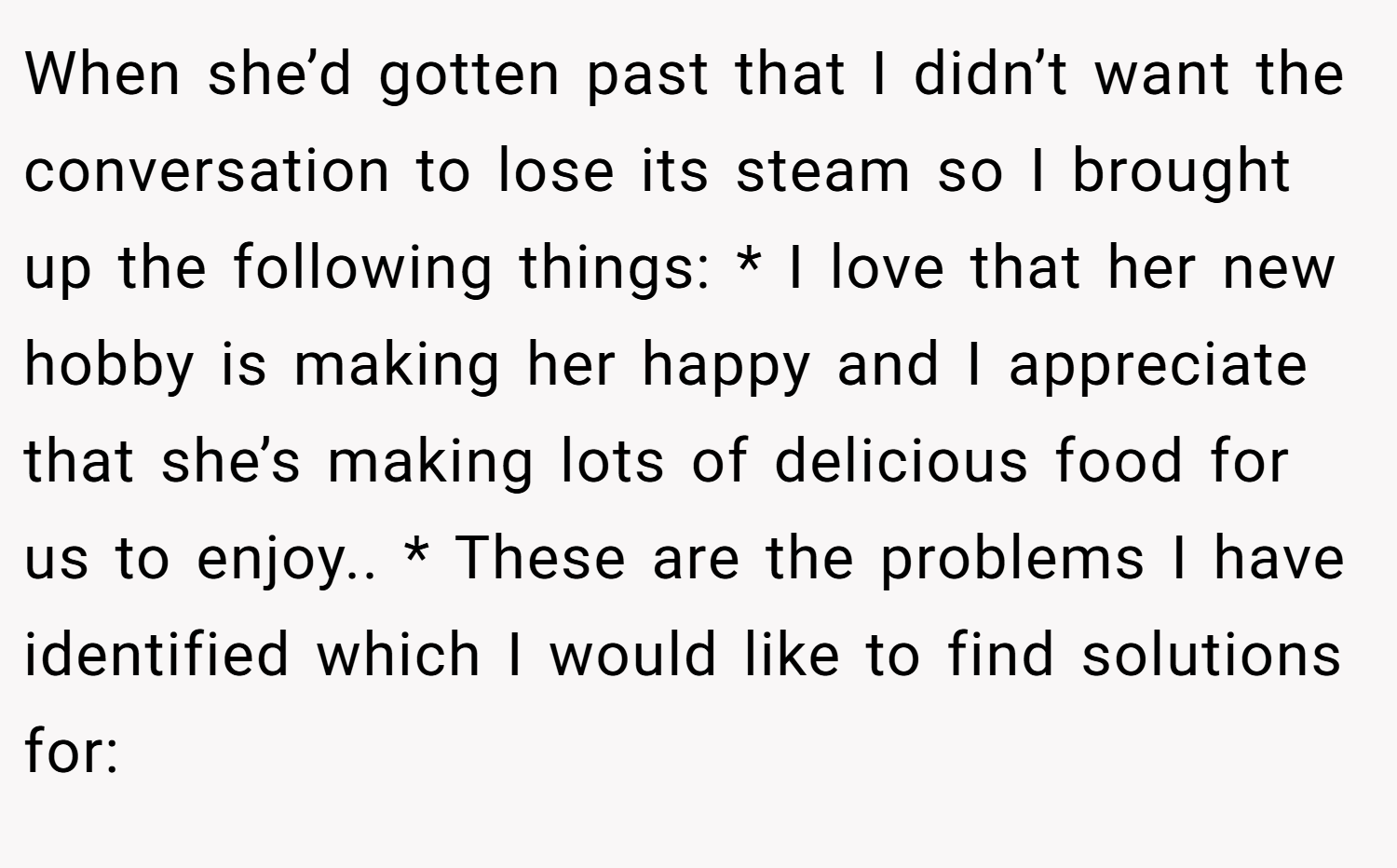 When she’d gotten past that I didn’t want the conversation to lose its steam so I brought up the following things: * I love that her new hobby is making her happy and I appreciate that she’s making lots of delicious food for us to enjoy.. * These are the problems I have identified which I would like to find solutions for: