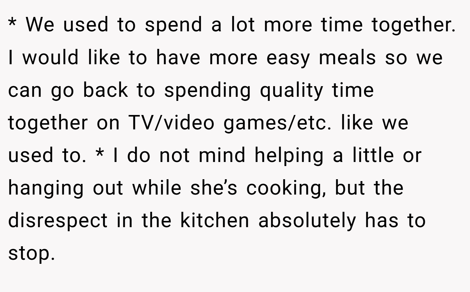 * We used to spend a lot more time together. I would like to have more easy meals so we can go back to spending quality time together on TV/video games/etc. like we used to. * I do not mind helping a little or hanging out while she’s cooking, but the disrespect in the kitchen absolutely has to stop.