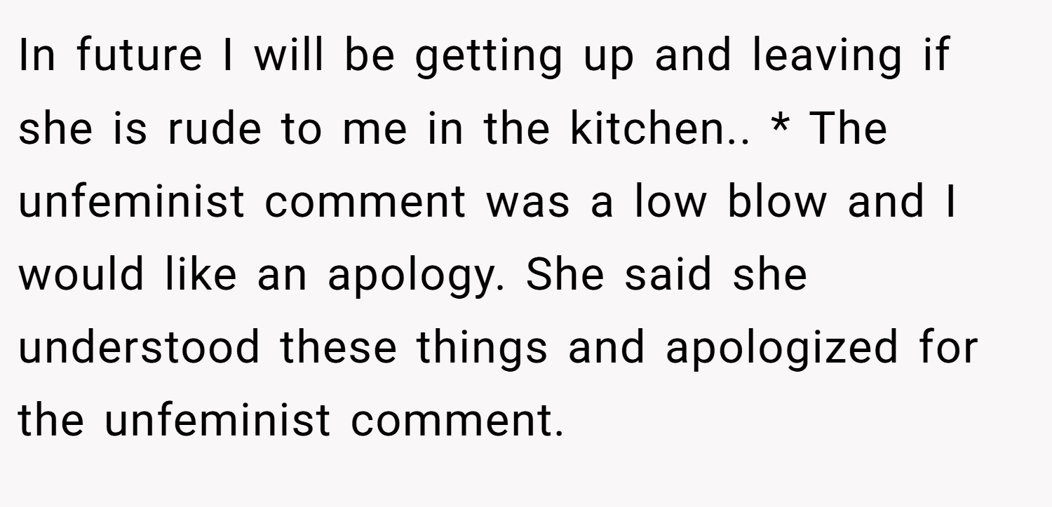In future I will be getting up and leaving if she is rude to me in the kitchen.. * The unfeminist comment was a low blow and I would like an apology. She said she understood these things and apologized for the unfeminist comment.