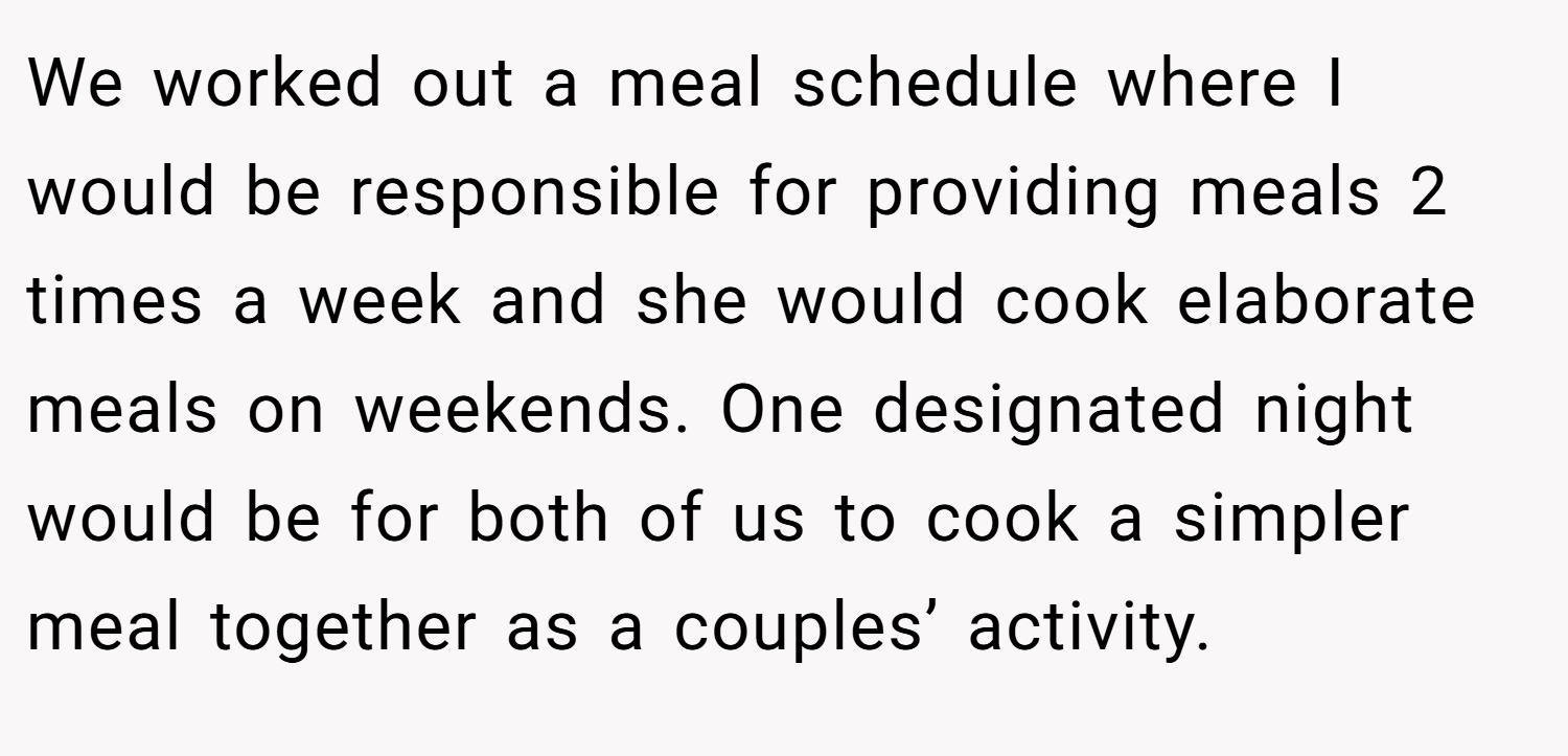 We worked out a meal schedule where I would be responsible for providing meals 2 times a week and she would cook elaborate meals on weekends. One designated night would be for both of us to cook a simpler meal together as a couples’ activity.